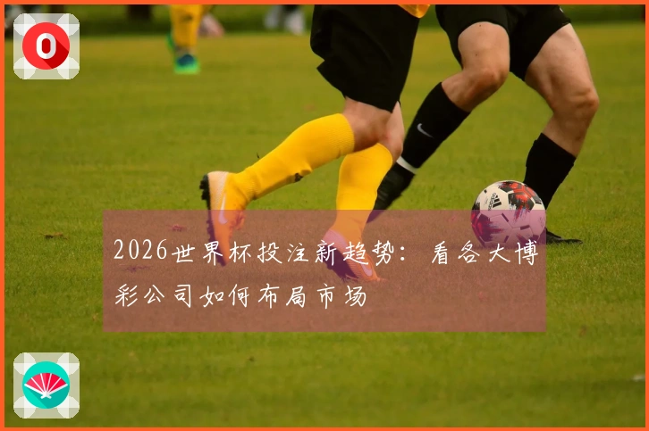 2026世界杯投注新趋势：看各大博彩公司如何布局市场