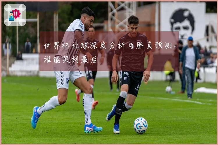 世界杯让球深度分析与胜负预测，谁能笑到最后