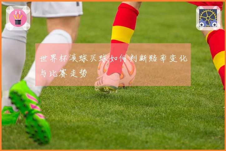 世界杯滚球买球如何判断赔率变化与比赛走势